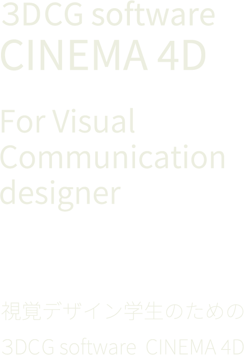 3DCG software　
CINEMA 4D For Visual Communication designer 視覚デザイン学生のための ３DCG software
